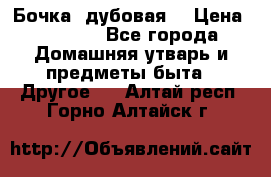 Бочка  дубовая  › Цена ­ 4 600 - Все города Домашняя утварь и предметы быта » Другое   . Алтай респ.,Горно-Алтайск г.